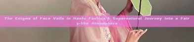 The Enigma of Face Veils in Hanfu Fashion:A Supernatural Journey into a Fairy-like Atmosphere