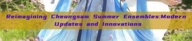 Reimagining Cheongsam Summer Ensembles:Modern Updates and Innovations