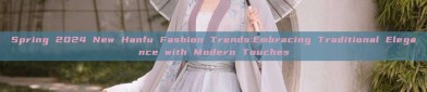 Spring 2024 New Hanfu Fashion Trends:Embracing Traditional Elegance with Modern Touches
