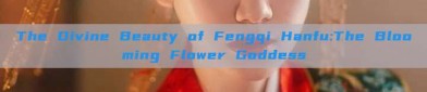 The Divine Beauty of Fengqi Hanfu:The Blooming Flower Goddess