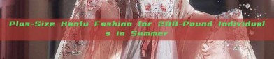 Plus-Size Hanfu Fashion for 200-Pound Individuals in Summer