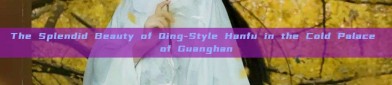 The Splendid Beauty of Qing-Style Hanfu in the Cold Palace of Guanghan