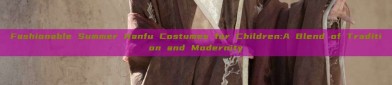 Fashionable Summer Hanfu Costumes for Children:A Blend of Tradition and Modernity