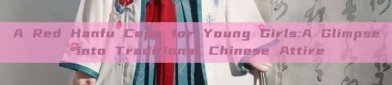 A Red Hanfu Cape for Young Girls:A Glimpse into Traditional Chinese Attire