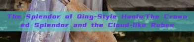 The Splendor of Qing-Style Hanfu:The Crowned Splendor and the Cloud-like Robes