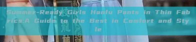 Summer-Ready Girls Hanfu Pants in Thin Fabrics:A Guide to the Best in Comfort and Style