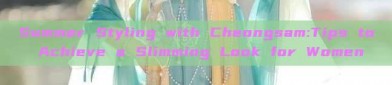 Summer Styling with Cheongsam:Tips to Achieve a Slimming Look for Women