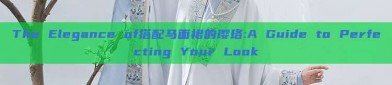 The Elegance of搭配马面裙的璎珞:A Guide to Perfecting Your Look