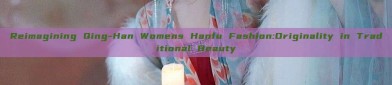 Reimagining Qing-Han Womens Hanfu Fashion:Originality in Traditional Beauty