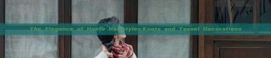 The Elegance of Hanfu Hairstyles:Knots and Tassel Decorations