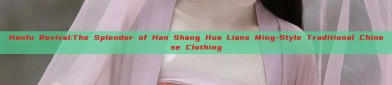 Hanfu Revival:The Splendor of Han Shang Hua Lians Ming-Style Traditional Chinese Clothing