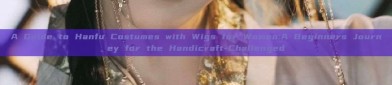 A Guide to Hanfu Costumes with Wigs for Women:A Beginners Journey for the Handicraft-Challenged