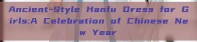 Ancient-Style Hanfu Dress for Girls:A Celebration of Chinese New Year