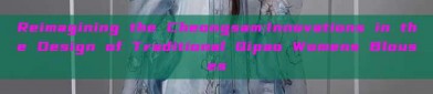 Reimagining the Cheongsam:Innovations in the Design of Traditional Qipao Womens Blouses