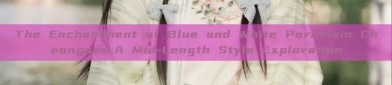 The Enchantment of Blue and White Porcelain Cheongsam:A Mid-Length Style Exploration