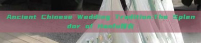 Ancient Chinese Wedding Tradition:The Splendor of Hanfu嫁衣