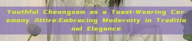 Youthful Cheongsam as a Toast-Wearing Ceremony Attire:Embracing Modernity in Traditional Elegance