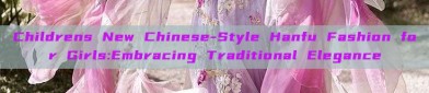 Childrens New Chinese-Style Hanfu Fashion for Girls:Embracing Traditional Elegance