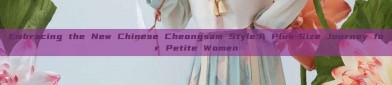 Embracing the New Chinese Cheongsam Style:A Plus-Size Journey for Petite Women