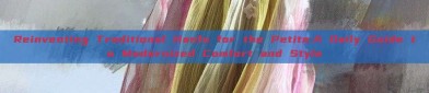 Reinventing Traditional Hanfu for the Petite:A Daily Guide to Modernized Comfort and Style