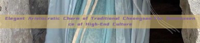 Elegant Aristocratic Charm of Traditional Cheongsam:The Quintessence of High-End Culture