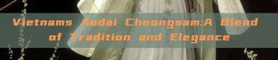 Vietnams Aodai Cheongsam:A Blend of Tradition and Elegance