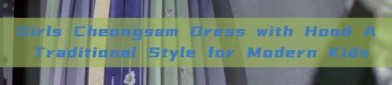 Girls Cheongsam Dress with Hood A Traditional Style for Modern Kids