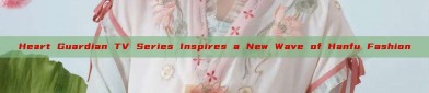 Heart Guardian TV Series Inspires a New Wave of Hanfu Fashion