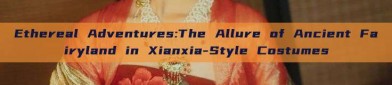 Ethereal Adventures:The Allure of Ancient Fairyland in Xianxia-Style Costumes