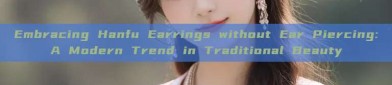 Embracing Hanfu Earrings without Ear Piercing:A Modern Trend in Traditional Beauty