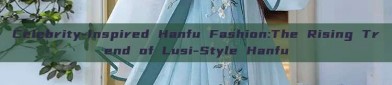 Celebrity-Inspired Hanfu Fashion:The Rising Trend of Lusi-Style Hanfu
