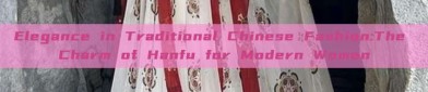Elegance in Traditional Chinese Fashion:The Charm of Hanfu for Modern Women