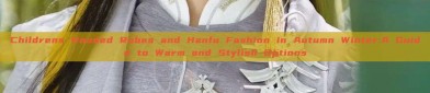 Childrens Hooded Robes and Hanfu Fashion in Autumn Winter:A Guide to Warm and Stylish Options