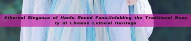 Ethereal Elegance of Hanfu Round Fans:Unfolding the Traditional Beauty of Chinese Cultural Heritage