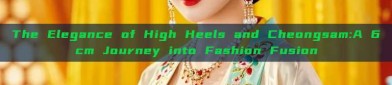 The Elegance of High Heels and Cheongsam:A 6cm Journey into Fashion Fusion