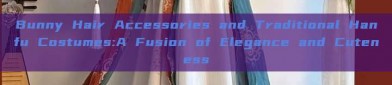 Bunny Hair Accessories and Traditional Hanfu Costumes:A Fusion of Elegance and Cuteness