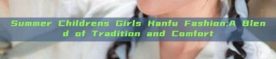 Summer Childrens Girls Hanfu Fashion:A Blend of Tradition and Comfort