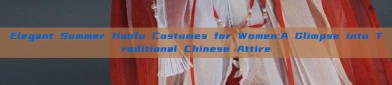 Elegant Summer Hanfu Costumes for Women:A Glimpse into Traditional Chinese Attire