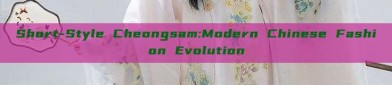 Short-Style Cheongsam:Modern Chinese Fashion Evolution