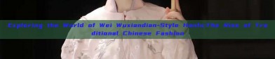 Exploring the World of Wei Wuxiandian-Style Hanfu:The Rise of Traditional Chinese Fashion