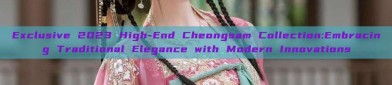 Exclusive 2023 High-End Cheongsam Collection:Embracing Traditional Elegance with Modern Innovations