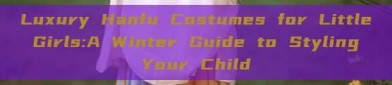 Luxury Hanfu Costumes for Little Girls:A Winter Guide to Styling Your Child