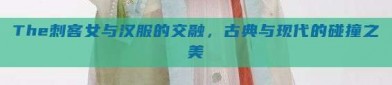 The刺客女与汉服的交融，古典与现代的碰撞之美
