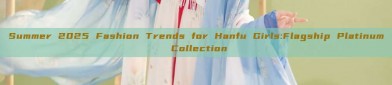 Summer 2025 Fashion Trends for Hanfu Girls:Flagship Platinum Collection