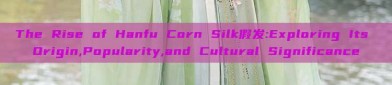 The Rise of Hanfu Corn Silk假发:Exploring Its Origin,Popularity,and Cultural Significance