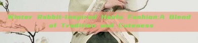 Winter Rabbit-Inspired Hanfu Fashion:A Blend of Tradition and Cuteness