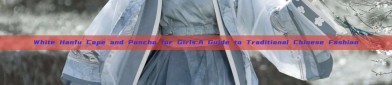 White Hanfu Cape and Poncho for Girls:A Guide to Traditional Chinese Fashion