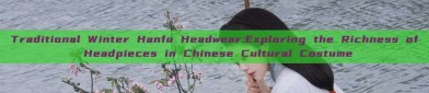 Traditional Winter Hanfu Headwear:Exploring the Richness of Headpieces in Chinese Cultural Costume