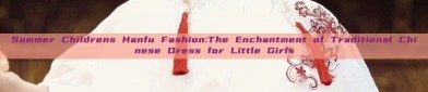Summer Childrens Hanfu Fashion:The Enchantment of Traditional Chinese Dress for Little Girls