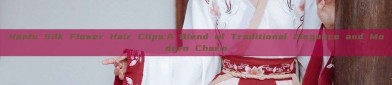 Hanfu Silk Flower Hair Clips:A Blend of Traditional Elegance and Modern Charm